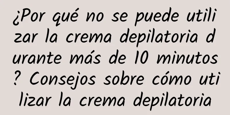 ¿Por qué no se puede utilizar la crema depilatoria durante más de 10 minutos? Consejos sobre cómo utilizar la crema depilatoria