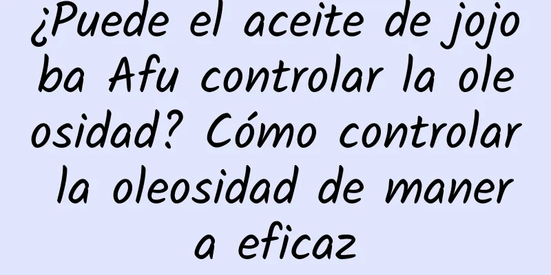 ¿Puede el aceite de jojoba Afu controlar la oleosidad? Cómo controlar la oleosidad de manera eficaz