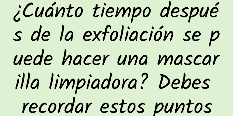 ¿Cuánto tiempo después de la exfoliación se puede hacer una mascarilla limpiadora? Debes recordar estos puntos