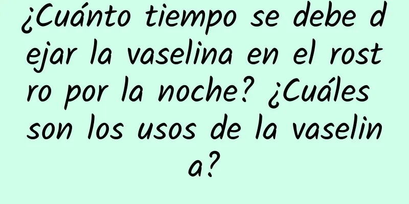 ¿Cuánto tiempo se debe dejar la vaselina en el rostro por la noche? ¿Cuáles son los usos de la vaselina?