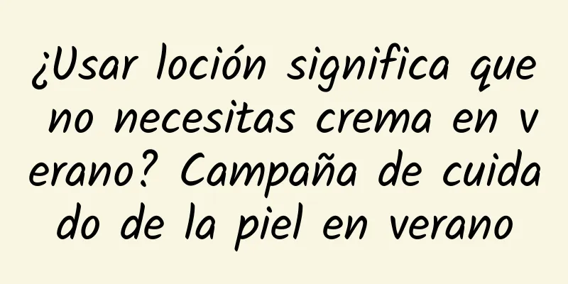 ¿Usar loción significa que no necesitas crema en verano? Campaña de cuidado de la piel en verano