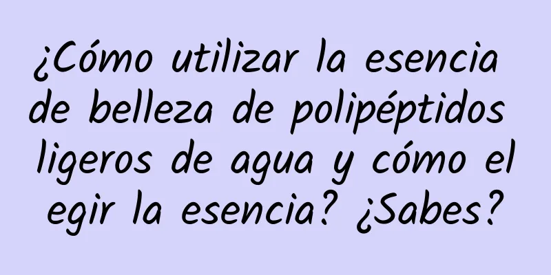 ¿Cómo utilizar la esencia de belleza de polipéptidos ligeros de agua y cómo elegir la esencia? ¿Sabes?