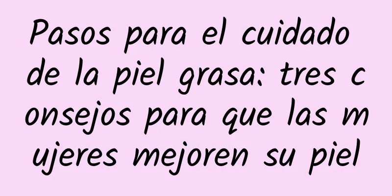 Pasos para el cuidado de la piel grasa: tres consejos para que las mujeres mejoren su piel
