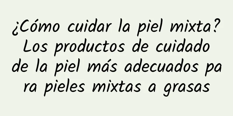 ¿Cómo cuidar la piel mixta? Los productos de cuidado de la piel más adecuados para pieles mixtas a grasas