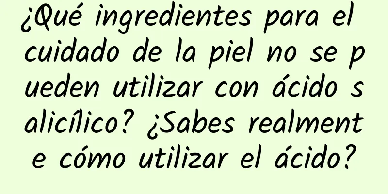 ¿Qué ingredientes para el cuidado de la piel no se pueden utilizar con ácido salicílico? ¿Sabes realmente cómo utilizar el ácido?