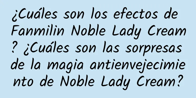 ¿Cuáles son los efectos de Fanmilin Noble Lady Cream? ¿Cuáles son las sorpresas de la magia antienvejecimiento de Noble Lady Cream?