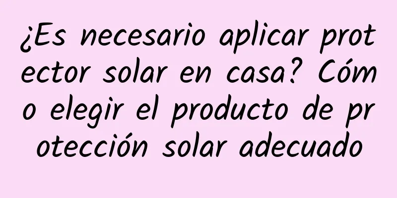 ¿Es necesario aplicar protector solar en casa? Cómo elegir el producto de protección solar adecuado