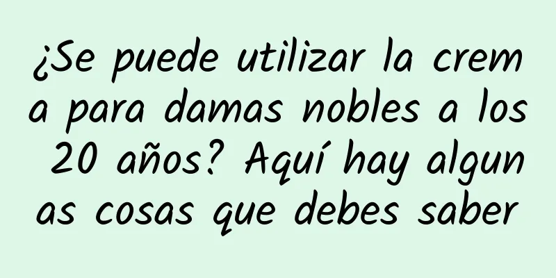 ¿Se puede utilizar la crema para damas nobles a los 20 años? Aquí hay algunas cosas que debes saber