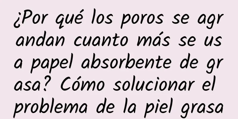 ¿Por qué los poros se agrandan cuanto más se usa papel absorbente de grasa? Cómo solucionar el problema de la piel grasa