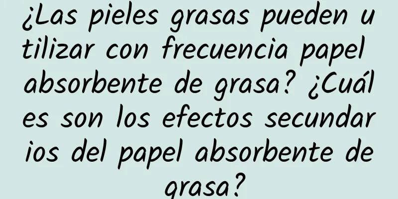 ¿Las pieles grasas pueden utilizar con frecuencia papel absorbente de grasa? ¿Cuáles son los efectos secundarios del papel absorbente de grasa?