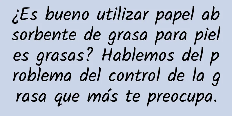 ¿Es bueno utilizar papel absorbente de grasa para pieles grasas? Hablemos del problema del control de la grasa que más te preocupa.