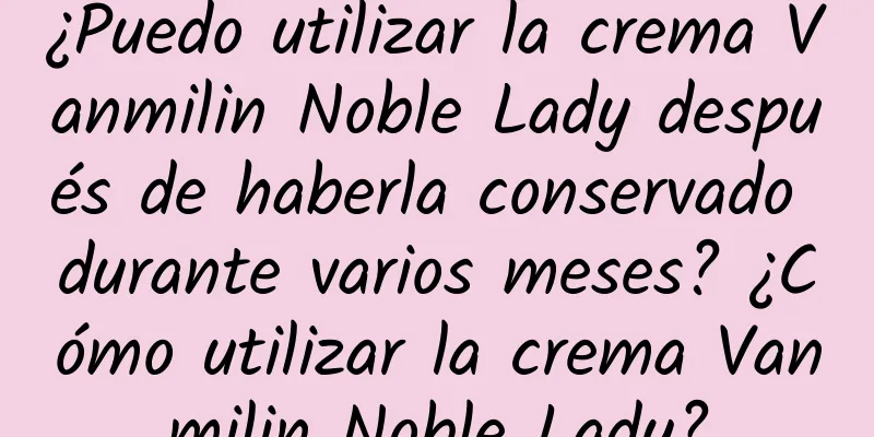 ¿Puedo utilizar la crema Vanmilin Noble Lady después de haberla conservado durante varios meses? ¿Cómo utilizar la crema Vanmilin Noble Lady?