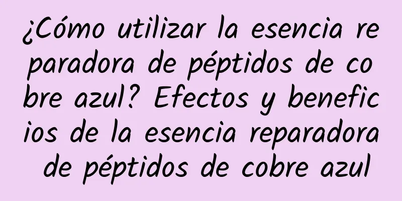 ¿Cómo utilizar la esencia reparadora de péptidos de cobre azul? Efectos y beneficios de la esencia reparadora de péptidos de cobre azul