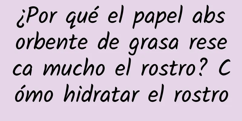 ¿Por qué el papel absorbente de grasa reseca mucho el rostro? Cómo hidratar el rostro