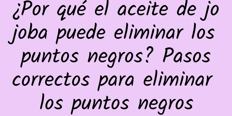 ¿Por qué el aceite de jojoba puede eliminar los puntos negros? Pasos correctos para eliminar los puntos negros