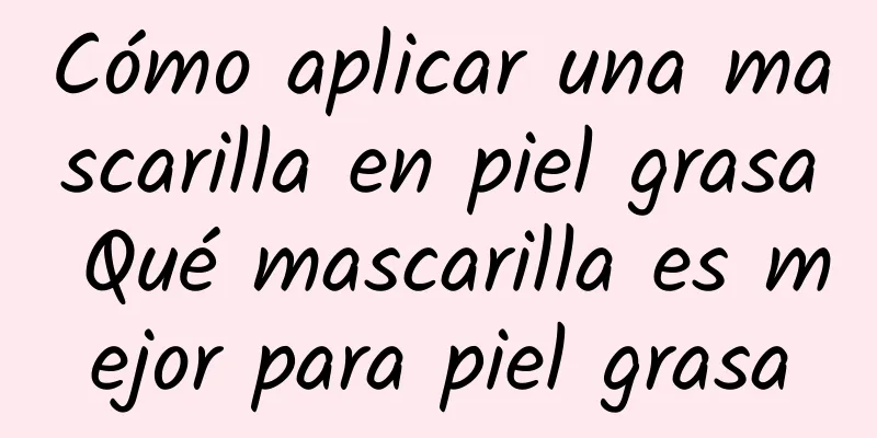 Cómo aplicar una mascarilla en piel grasa Qué mascarilla es mejor para piel grasa