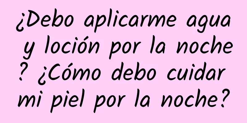 ¿Debo aplicarme agua y loción por la noche? ¿Cómo debo cuidar mi piel por la noche?