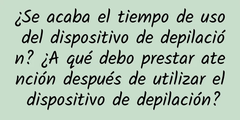 ¿Se acaba el tiempo de uso del dispositivo de depilación? ¿A qué debo prestar atención después de utilizar el dispositivo de depilación?