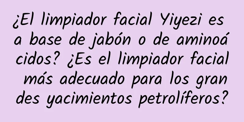 ¿El limpiador facial Yiyezi es a base de jabón o de aminoácidos? ¿Es el limpiador facial más adecuado para los grandes yacimientos petrolíferos?