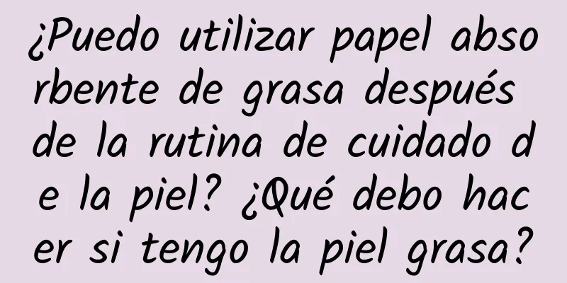 ¿Puedo utilizar papel absorbente de grasa después de la rutina de cuidado de la piel? ¿Qué debo hacer si tengo la piel grasa?