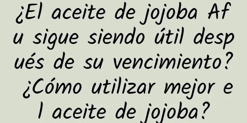 ¿El aceite de jojoba Afu sigue siendo útil después de su vencimiento? ¿Cómo utilizar mejor el aceite de jojoba?