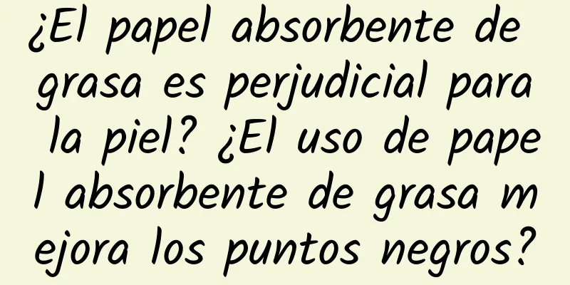 ¿El papel absorbente de grasa es perjudicial para la piel? ¿El uso de papel absorbente de grasa mejora los puntos negros?