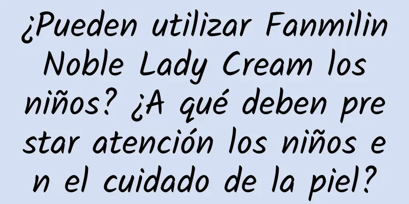 ¿Pueden utilizar Fanmilin Noble Lady Cream los niños? ¿A qué deben prestar atención los niños en el cuidado de la piel?