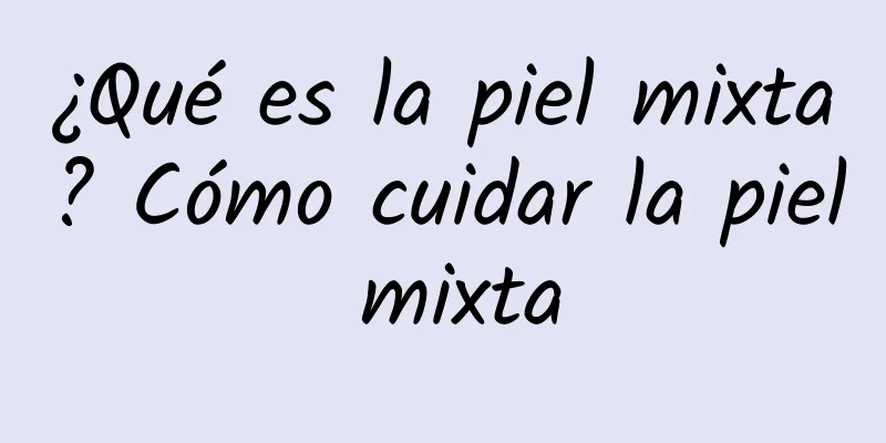 ¿Qué es la piel mixta? Cómo cuidar la piel mixta