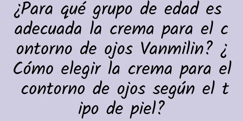 ¿Para qué grupo de edad es adecuada la crema para el contorno de ojos Vanmilin? ¿Cómo elegir la crema para el contorno de ojos según el tipo de piel?