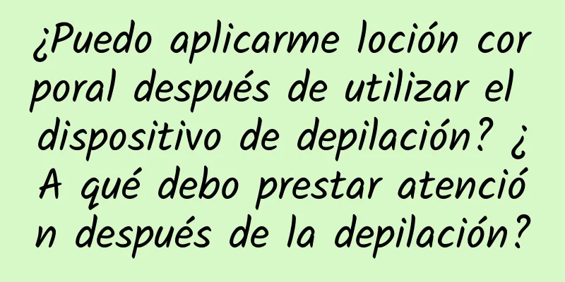 ¿Puedo aplicarme loción corporal después de utilizar el dispositivo de depilación? ¿A qué debo prestar atención después de la depilación?