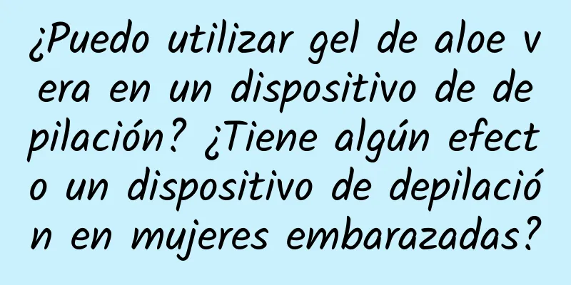 ¿Puedo utilizar gel de aloe vera en un dispositivo de depilación? ¿Tiene algún efecto un dispositivo de depilación en mujeres embarazadas?