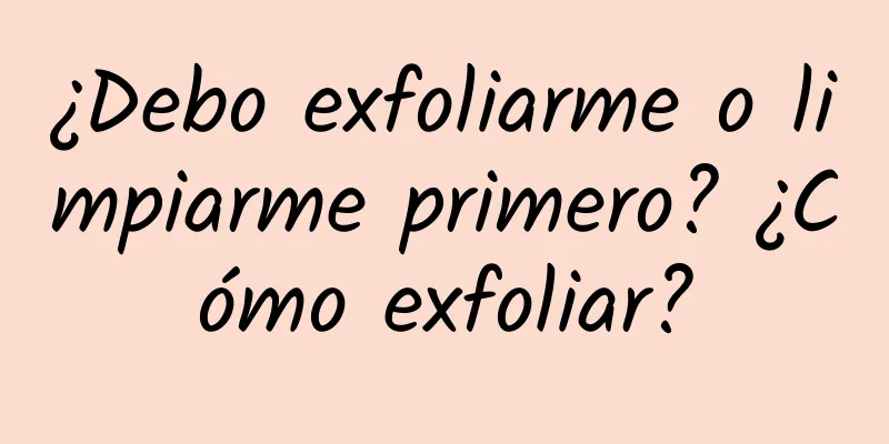 ¿Debo exfoliarme o limpiarme primero? ¿Cómo exfoliar?