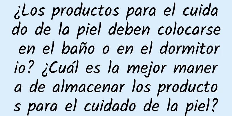 ¿Los productos para el cuidado de la piel deben colocarse en el baño o en el dormitorio? ¿Cuál es la mejor manera de almacenar los productos para el cuidado de la piel?