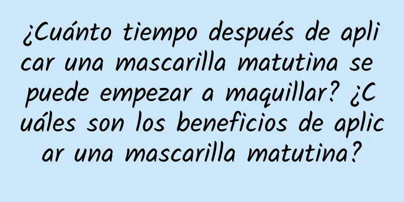 ¿Cuánto tiempo después de aplicar una mascarilla matutina se puede empezar a maquillar? ¿Cuáles son los beneficios de aplicar una mascarilla matutina?