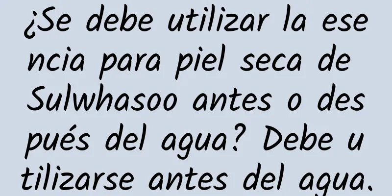 ¿Se debe utilizar la esencia para piel seca de Sulwhasoo antes o después del agua? Debe utilizarse antes del agua.