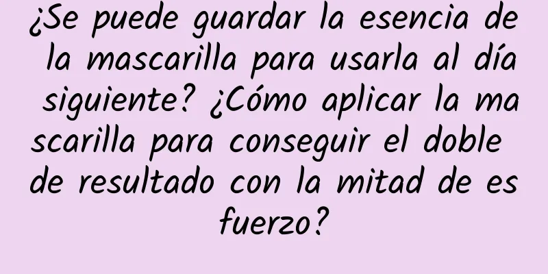 ¿Se puede guardar la esencia de la mascarilla para usarla al día siguiente? ¿Cómo aplicar la mascarilla para conseguir el doble de resultado con la mitad de esfuerzo?