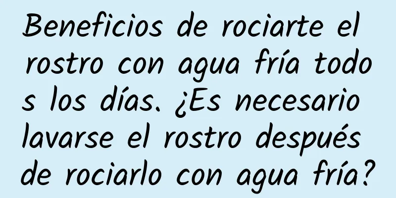 Beneficios de rociarte el rostro con agua fría todos los días. ¿Es necesario lavarse el rostro después de rociarlo con agua fría?