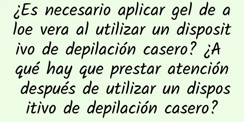 ¿Es necesario aplicar gel de aloe vera al utilizar un dispositivo de depilación casero? ¿A qué hay que prestar atención después de utilizar un dispositivo de depilación casero?