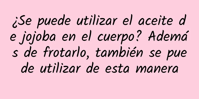¿Se puede utilizar el aceite de jojoba en el cuerpo? Además de frotarlo, también se puede utilizar de esta manera