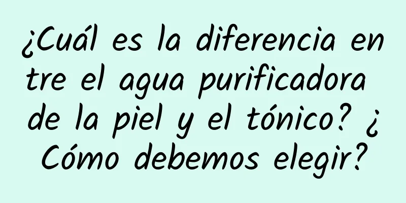 ¿Cuál es la diferencia entre el agua purificadora de la piel y el tónico? ¿Cómo debemos elegir?