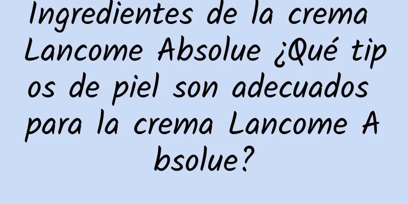 Ingredientes de la crema Lancome Absolue ¿Qué tipos de piel son adecuados para la crema Lancome Absolue?