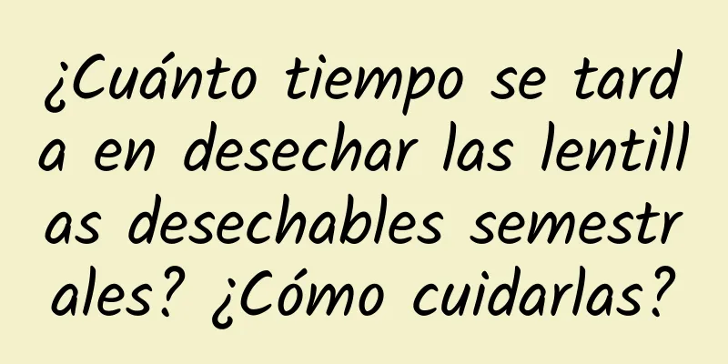 ¿Cuánto tiempo se tarda en desechar las lentillas desechables semestrales? ¿Cómo cuidarlas?