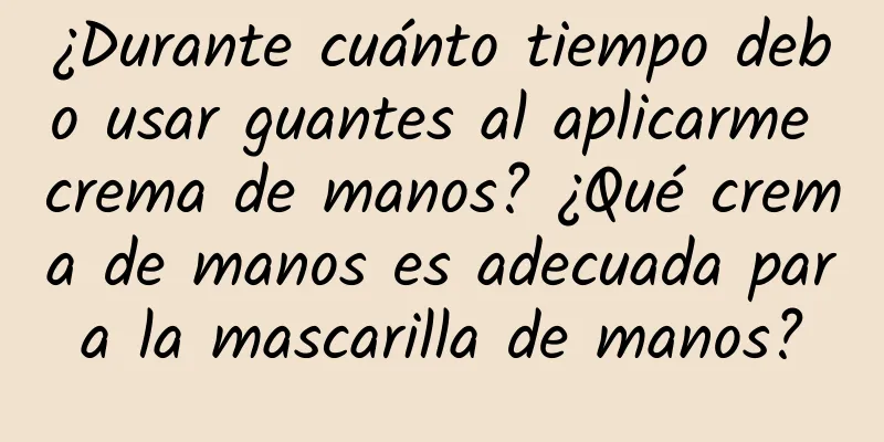 ¿Durante cuánto tiempo debo usar guantes al aplicarme crema de manos? ¿Qué crema de manos es adecuada para la mascarilla de manos?