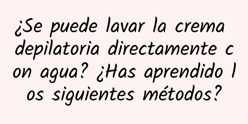 ¿Se puede lavar la crema depilatoria directamente con agua? ¿Has aprendido los siguientes métodos?