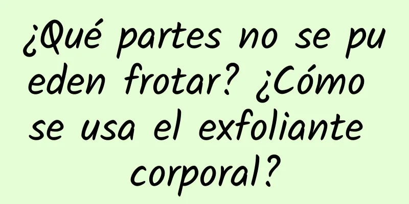 ¿Qué partes no se pueden frotar? ¿Cómo se usa el exfoliante corporal?