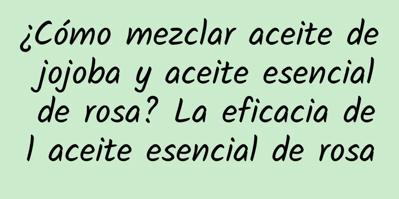 ¿Cómo mezclar aceite de jojoba y aceite esencial de rosa? La eficacia del aceite esencial de rosa