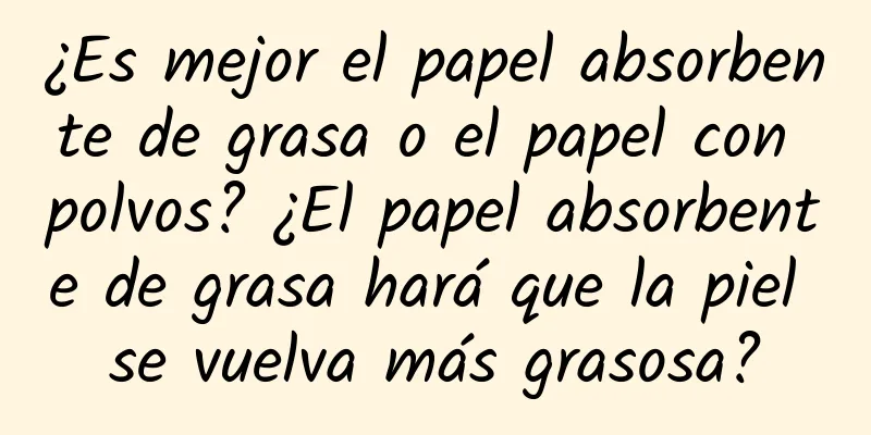 ¿Es mejor el papel absorbente de grasa o el papel con polvos? ¿El papel absorbente de grasa hará que la piel se vuelva más grasosa?