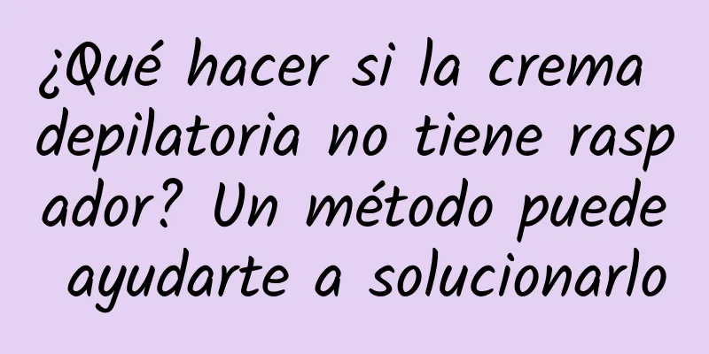 ¿Qué hacer si la crema depilatoria no tiene raspador? Un método puede ayudarte a solucionarlo