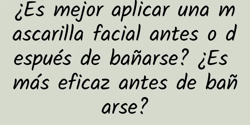 ¿Es mejor aplicar una mascarilla facial antes o después de bañarse? ¿Es más eficaz antes de bañarse?