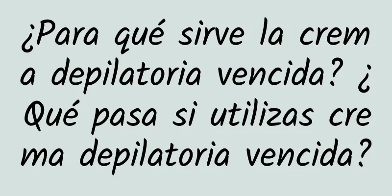 ¿Para qué sirve la crema depilatoria vencida? ¿Qué pasa si utilizas crema depilatoria vencida?